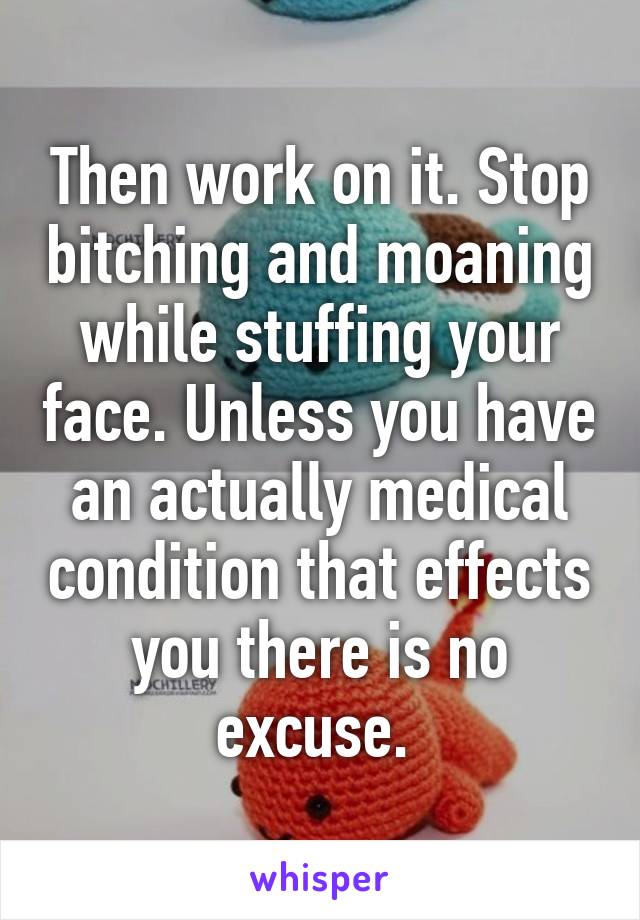 Then work on it. Stop bitching and moaning while stuffing your face. Unless you have an actually medical condition that effects you there is no excuse. 