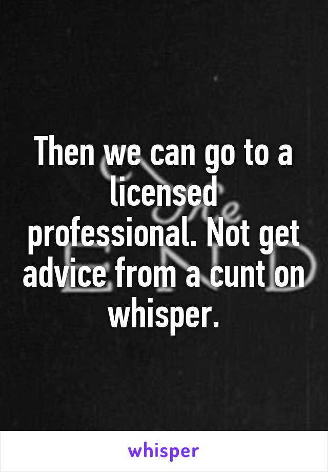 Then we can go to a licensed professional. Not get advice from a cunt on whisper.