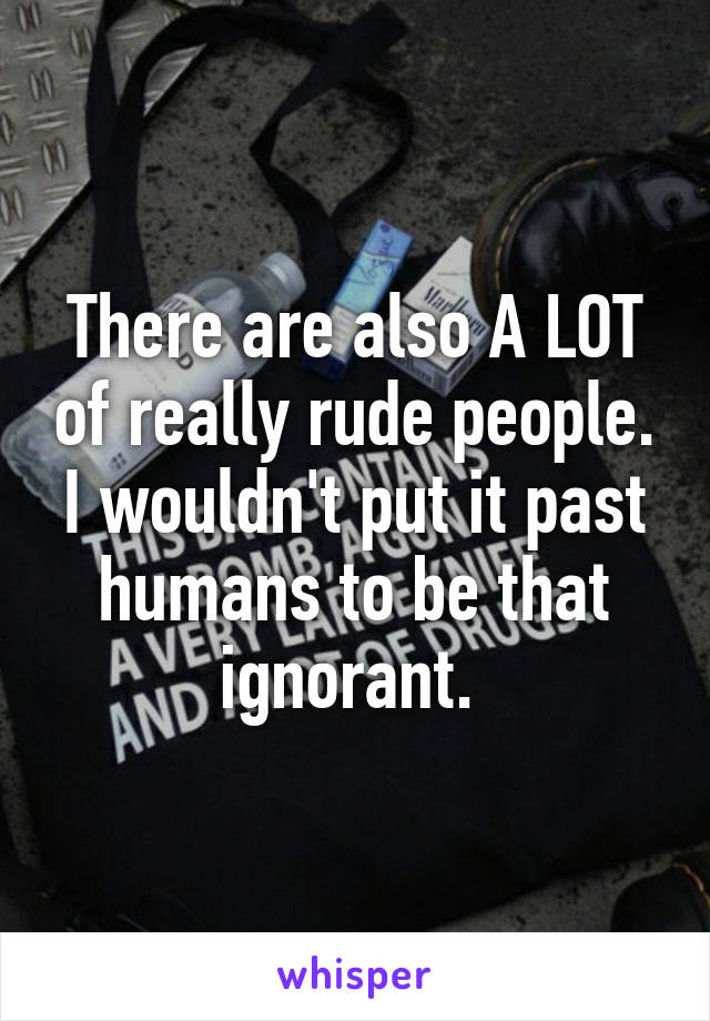 There are also A LOT of really rude people. I wouldn't put it past humans to be that ignorant. 