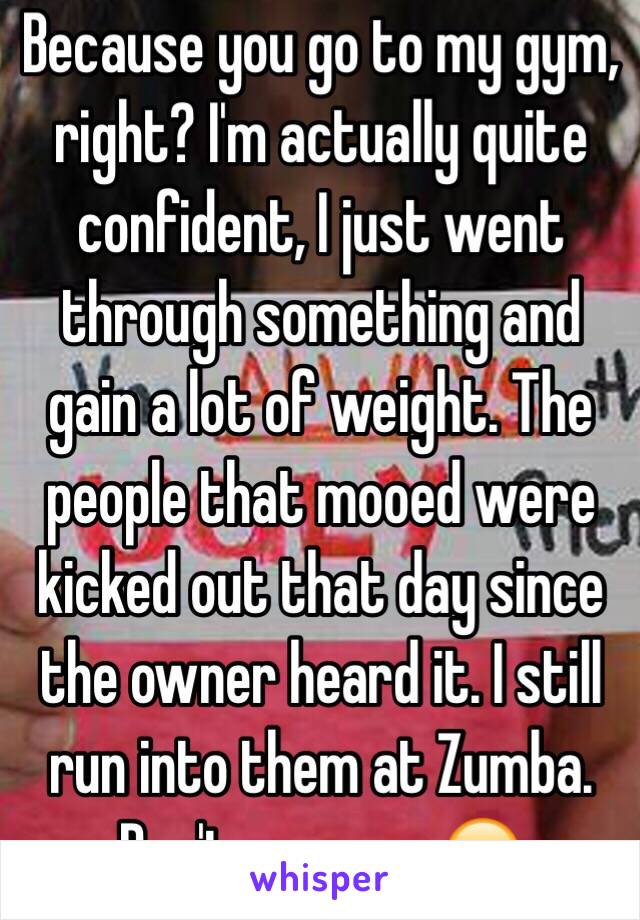 Because you go to my gym, right? I'm actually quite confident, I just went through something and gain a lot of weight. The people that mooed were kicked out that day since the owner heard it. I still run into them at Zumba. Don't assume. 😊