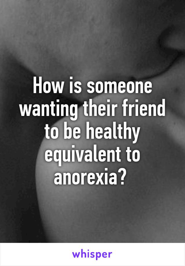 How is someone wanting their friend to be healthy equivalent to anorexia? 