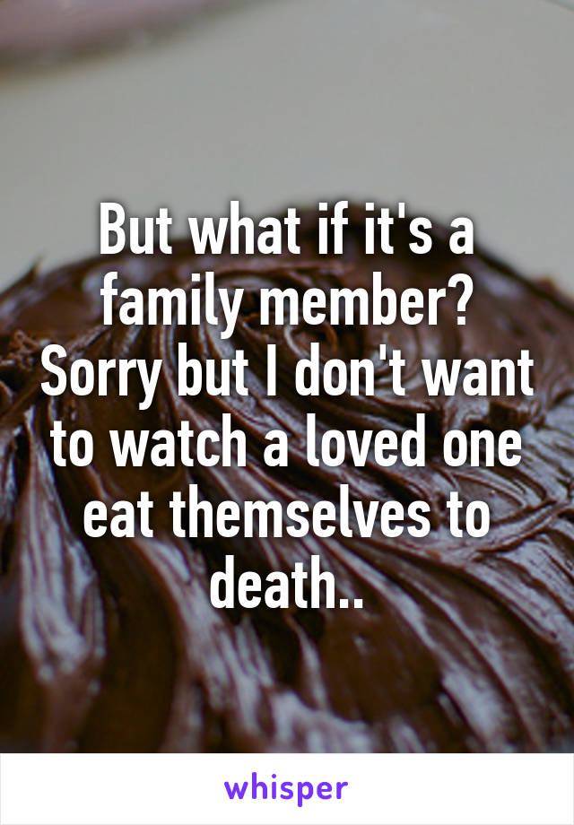 But what if it's a family member? Sorry but I don't want to watch a loved one eat themselves to death..