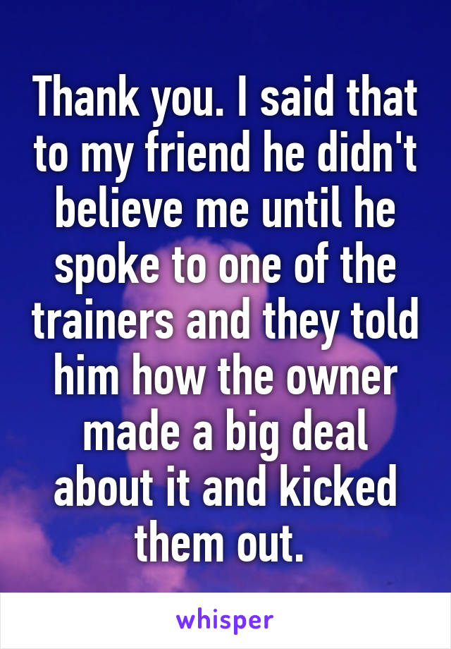 Thank you. I said that to my friend he didn't believe me until he spoke to one of the trainers and they told him how the owner made a big deal about it and kicked them out. 