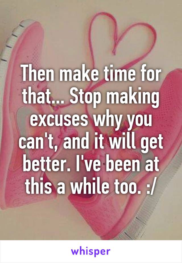 Then make time for that... Stop making excuses why you can't, and it will get better. I've been at this a while too. :/