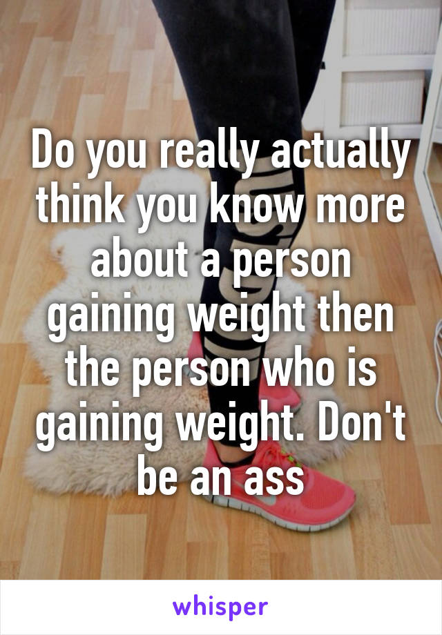 Do you really actually think you know more about a person gaining weight then the person who is gaining weight. Don't be an ass