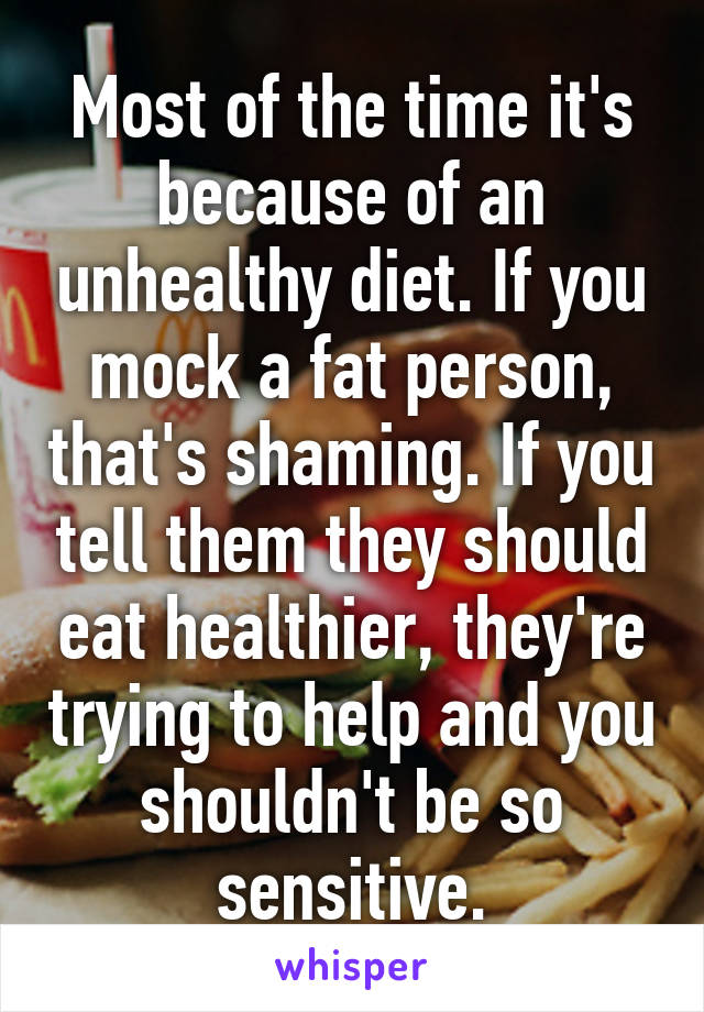 Most of the time it's because of an unhealthy diet. If you mock a fat person, that's shaming. If you tell them they should eat healthier, they're trying to help and you shouldn't be so sensitive.