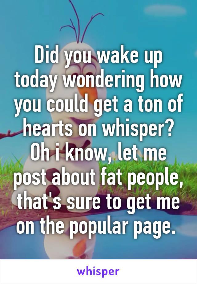 Did you wake up today wondering how you could get a ton of hearts on whisper? Oh i know, let me post about fat people, that's sure to get me on the popular page. 