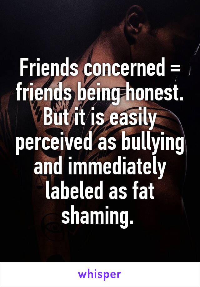 Friends concerned = friends being honest. But it is easily perceived as bullying and immediately labeled as fat shaming. 