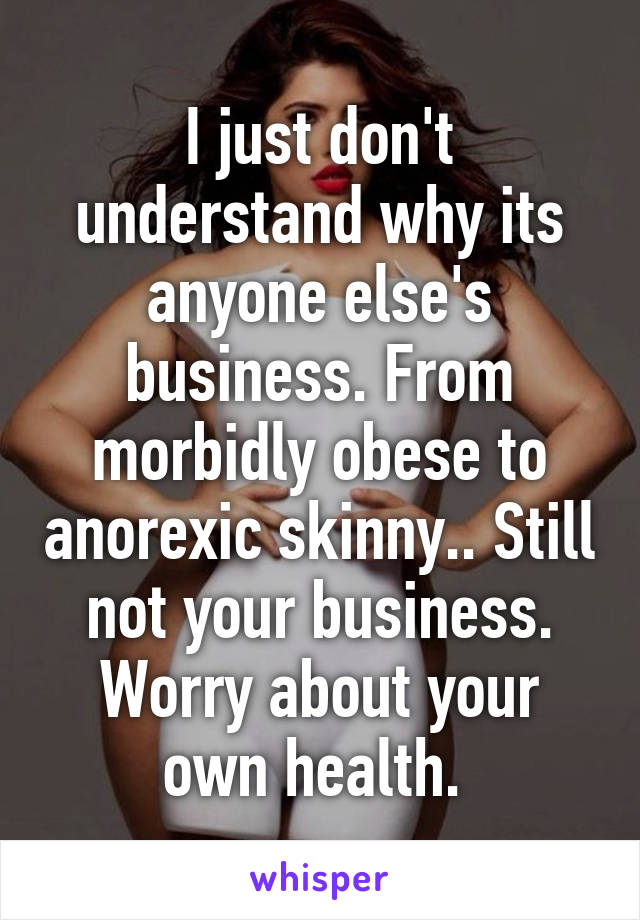 I just don't understand why its anyone else's business. From morbidly obese to anorexic skinny.. Still not your business. Worry about your own health. 