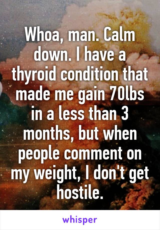 Whoa, man. Calm down. I have a thyroid condition that made me gain 70lbs in a less than 3 months, but when people comment on my weight, I don't get hostile.