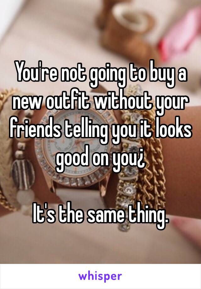 You're not going to buy a new outfit without your friends telling you it looks good on you¿

It's the same thing. 