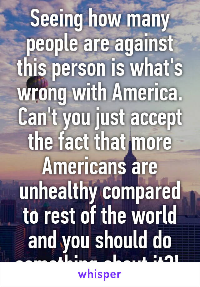 Seeing how many people are against this person is what's wrong with America. Can't you just accept the fact that more Americans are unhealthy compared to rest of the world and you should do something about it?! 