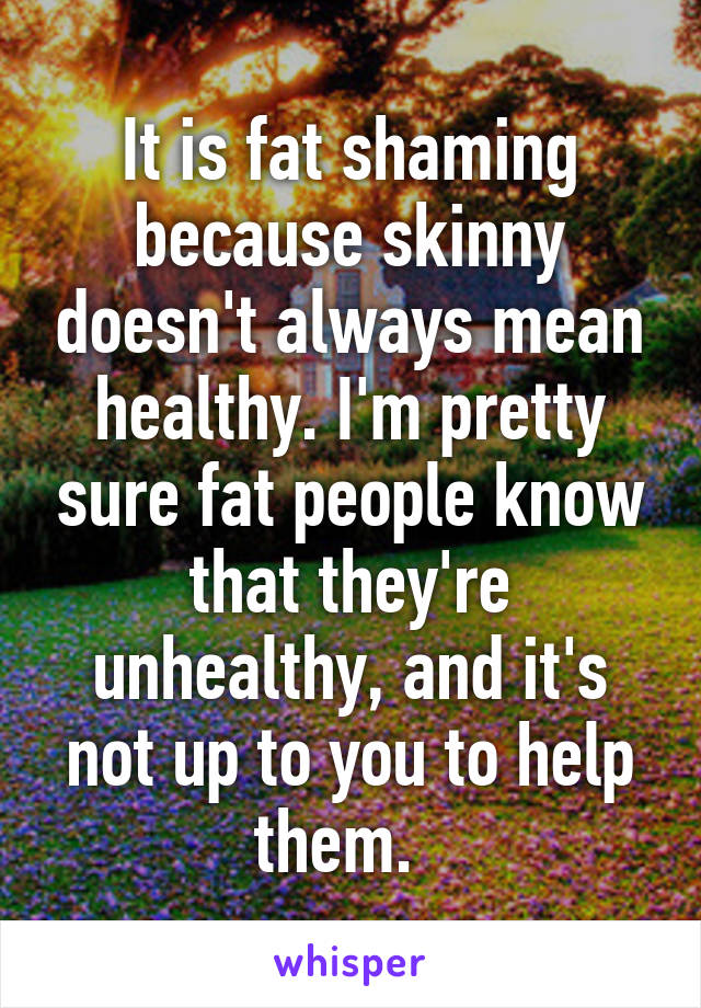 It is fat shaming because skinny doesn't always mean healthy. I'm pretty sure fat people know that they're unhealthy, and it's not up to you to help them.  