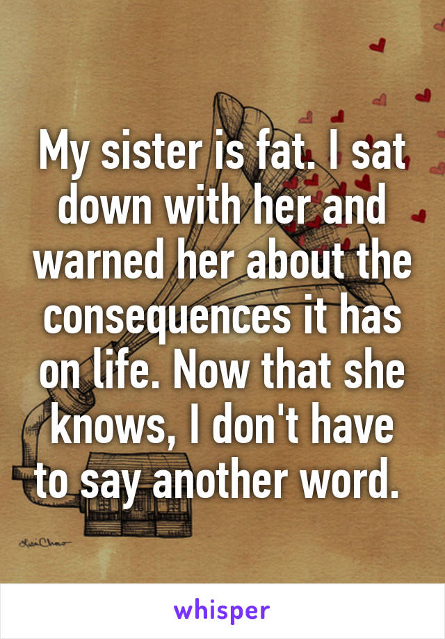 My sister is fat. I sat down with her and warned her about the consequences it has on life. Now that she knows, I don't have to say another word. 