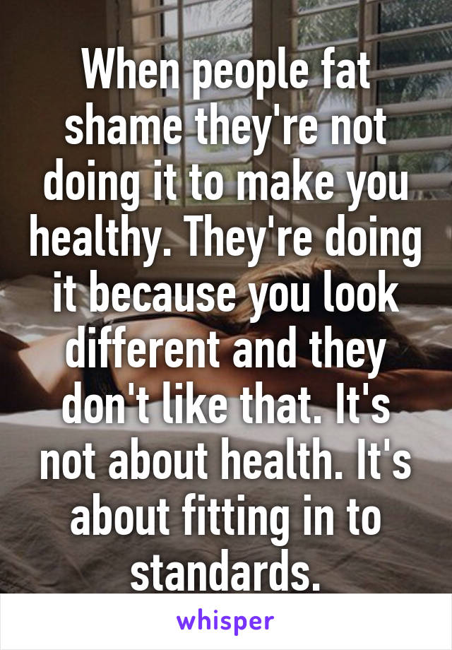 When people fat shame they're not doing it to make you healthy. They're doing it because you look different and they don't like that. It's not about health. It's about fitting in to standards.