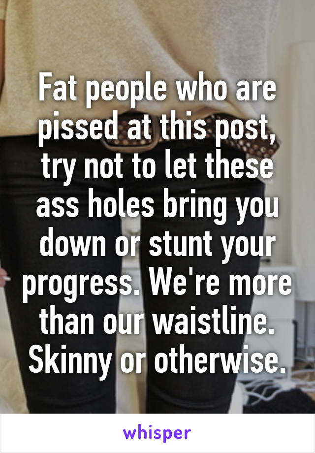 Fat people who are pissed at this post, try not to let these ass holes bring you down or stunt your progress. We're more than our waistline. Skinny or otherwise.