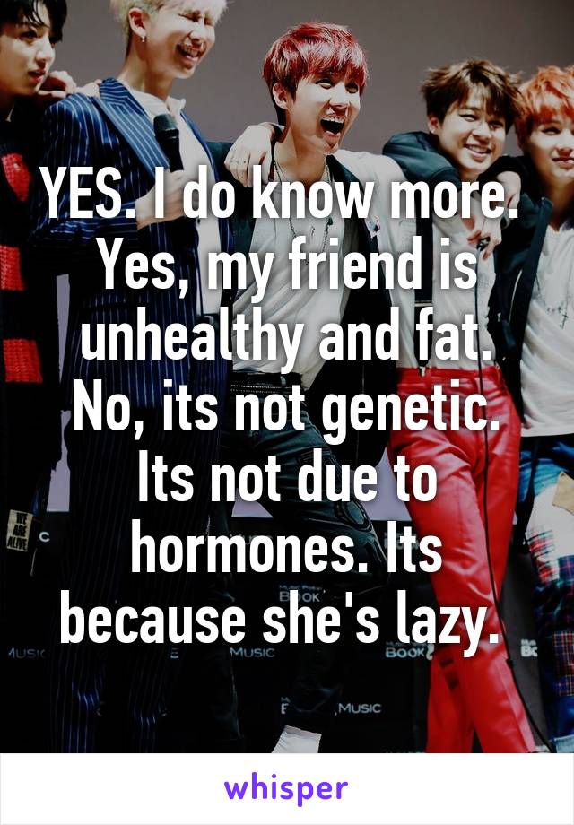 YES. I do know more.  Yes, my friend is unhealthy and fat. No, its not genetic. Its not due to hormones. Its because she's lazy. 