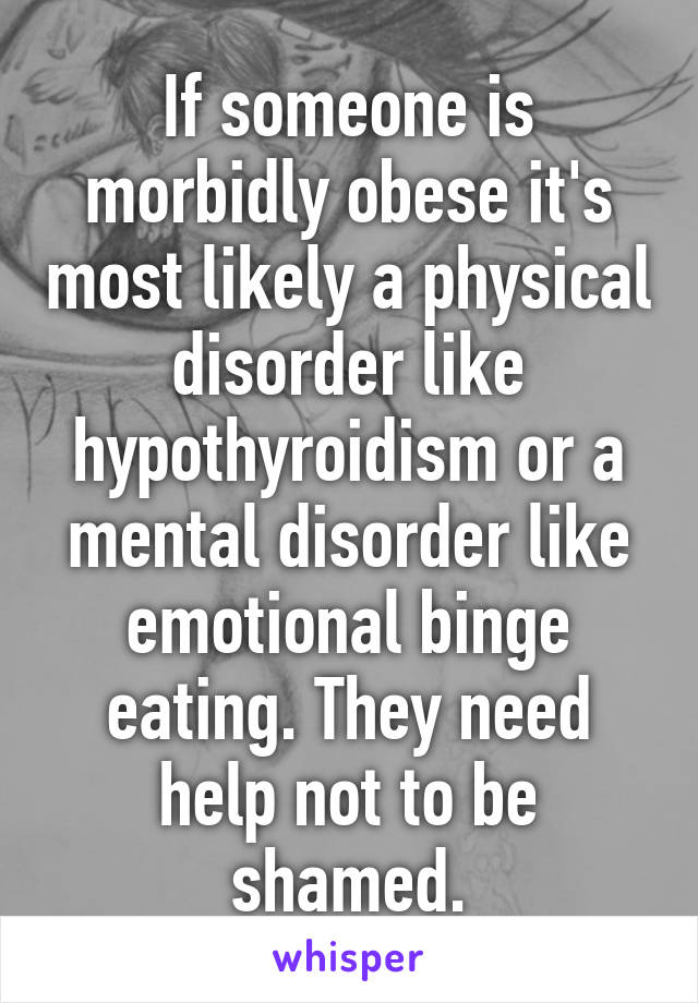 If someone is morbidly obese it's most likely a physical disorder like hypothyroidism or a mental disorder like emotional binge eating. They need help not to be shamed.