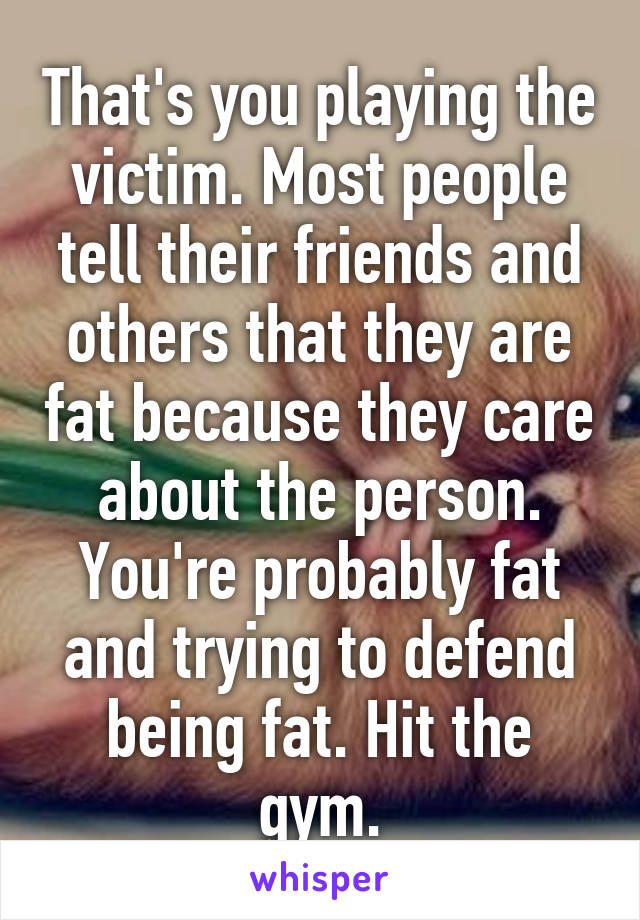 That's you playing the victim. Most people tell their friends and others that they are fat because they care about the person. You're probably fat and trying to defend being fat. Hit the gym.