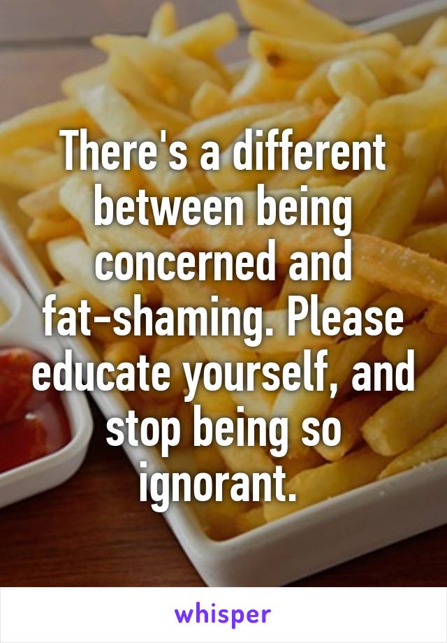 There's a different between being concerned and fat-shaming. Please educate yourself, and stop being so ignorant. 