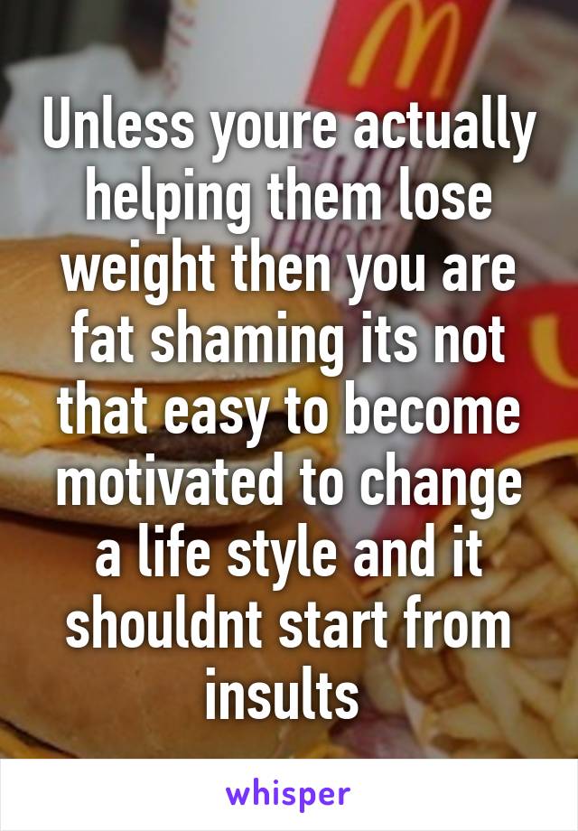 Unless youre actually helping them lose weight then you are fat shaming its not that easy to become motivated to change a life style and it shouldnt start from insults 