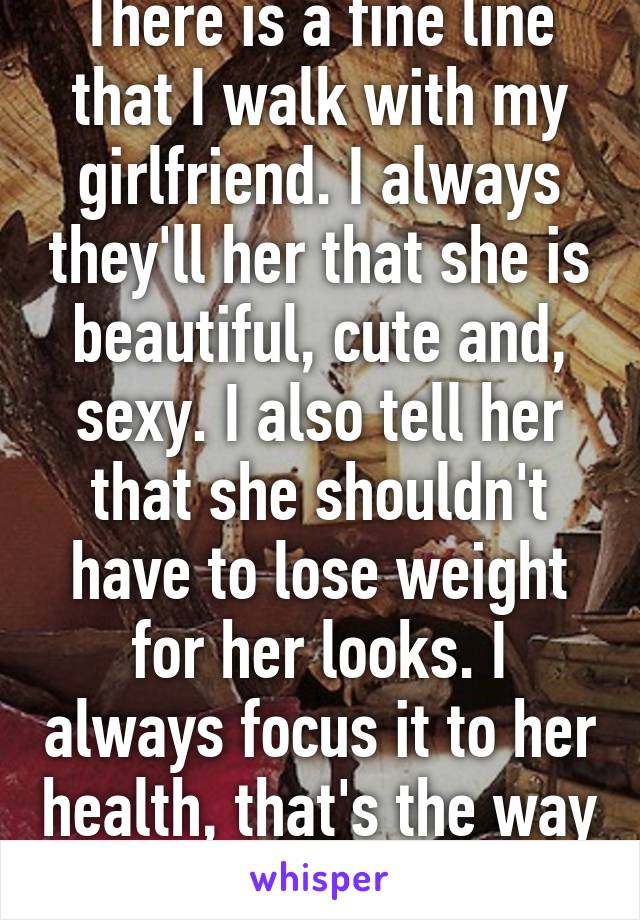 There is a fine line that I walk with my girlfriend. I always they'll her that she is beautiful, cute and, sexy. I also tell her that she shouldn't have to lose weight for her looks. I always focus it to her health, that's the way ToMe