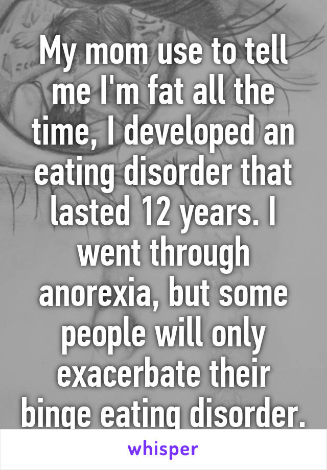 My mom use to tell me I'm fat all the time, I developed an eating disorder that lasted 12 years. I went through anorexia, but some people will only exacerbate their binge eating disorder.