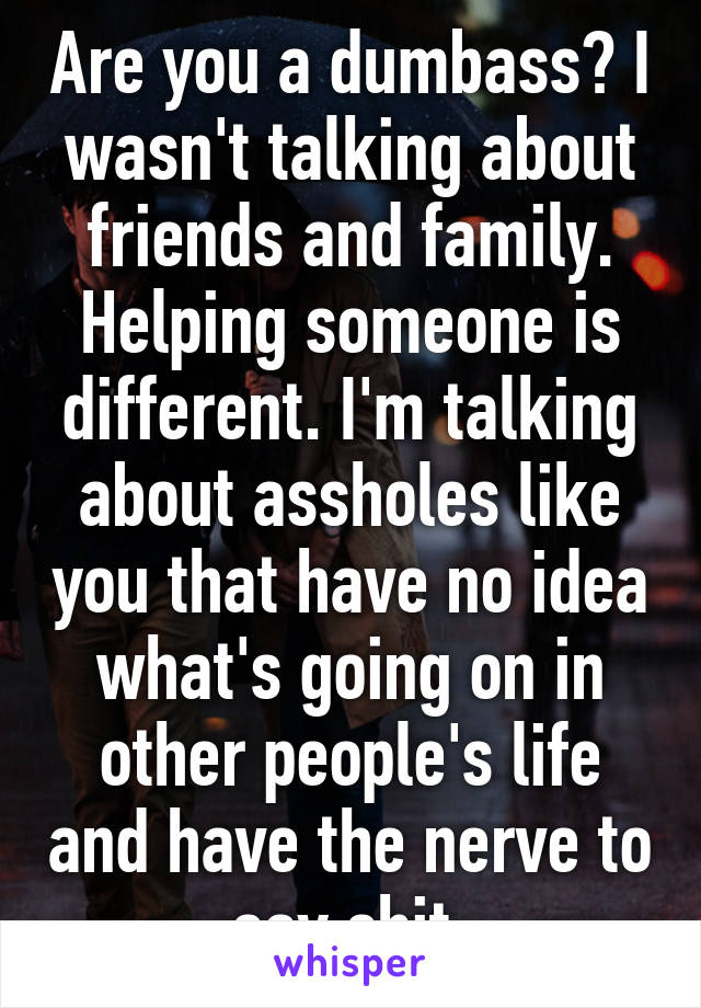 Are you a dumbass? I wasn't talking about friends and family. Helping someone is different. I'm talking about assholes like you that have no idea what's going on in other people's life and have the nerve to say shit.