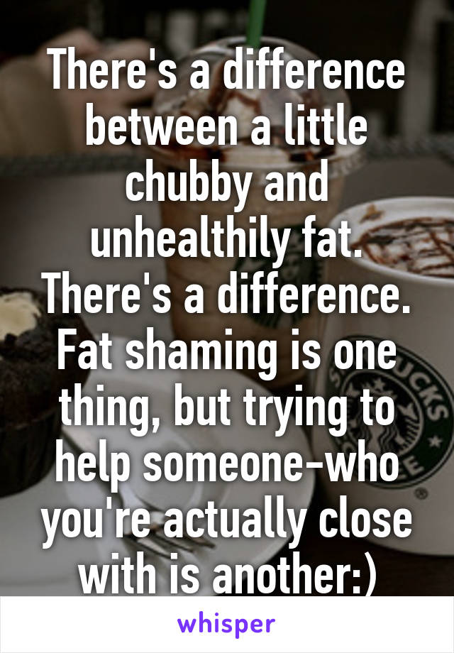 There's a difference between a little chubby and unhealthily fat. There's a difference. Fat shaming is one thing, but trying to help someone-who you're actually close with is another:)