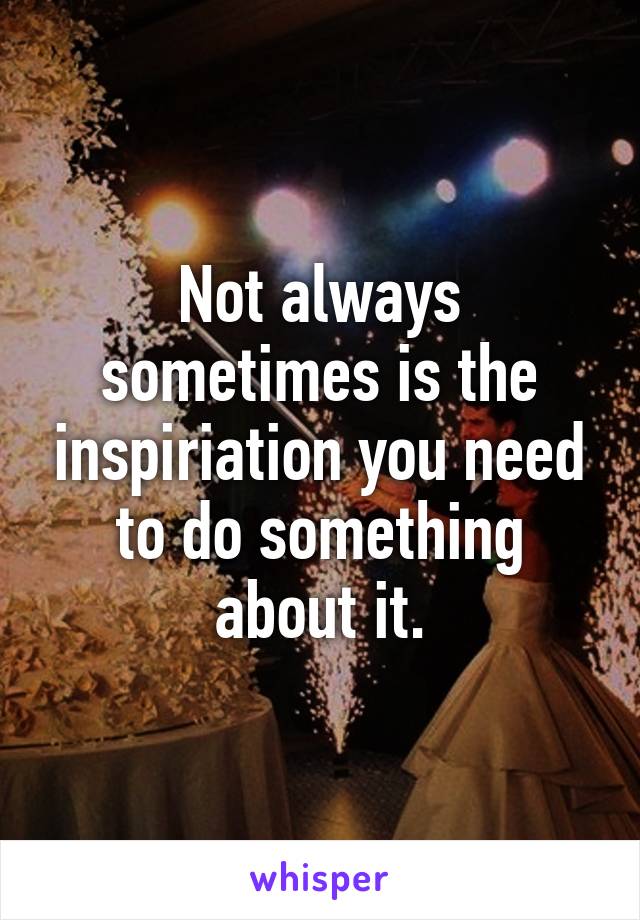 Not always sometimes is the inspiriation you need to do something about it.