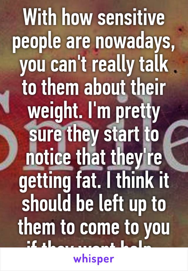 With how sensitive people are nowadays, you can't really talk to them about their weight. I'm pretty sure they start to notice that they're getting fat. I think it should be left up to them to come to you if they want help. 