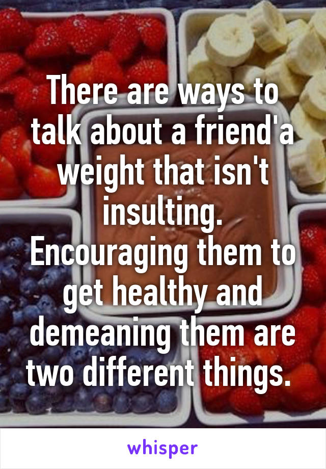 There are ways to talk about a friend'a weight that isn't insulting. Encouraging them to get healthy and demeaning them are two different things. 