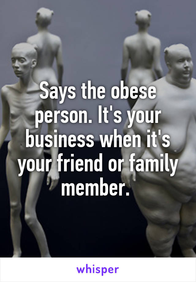 Says the obese person. It's your business when it's your friend or family member. 