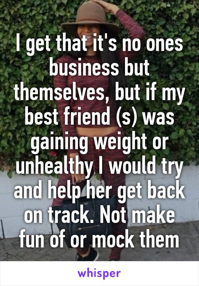 I get that it's no ones business but themselves, but if my best friend (s) was gaining weight or unhealthy I would try and help her get back on track. Not make fun of or mock them