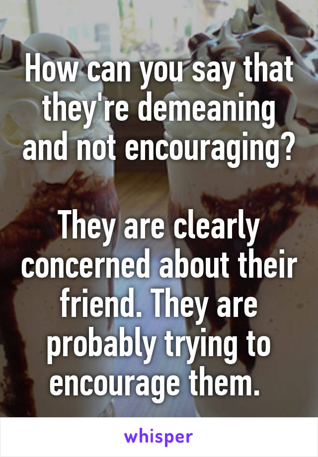 How can you say that they're demeaning and not encouraging? 
They are clearly concerned about their friend. They are probably trying to encourage them. 