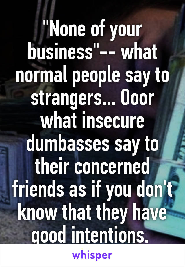 "None of your business"-- what normal people say to strangers... Ooor what insecure dumbasses say to their concerned friends as if you don't know that they have good intentions. 