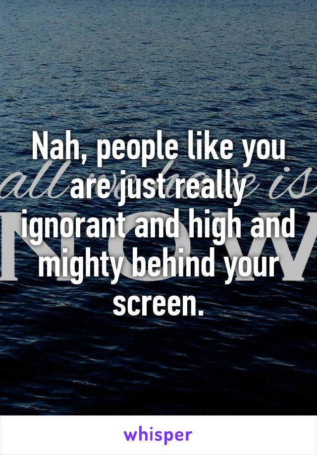 Nah, people like you are just really ignorant and high and mighty behind your screen.