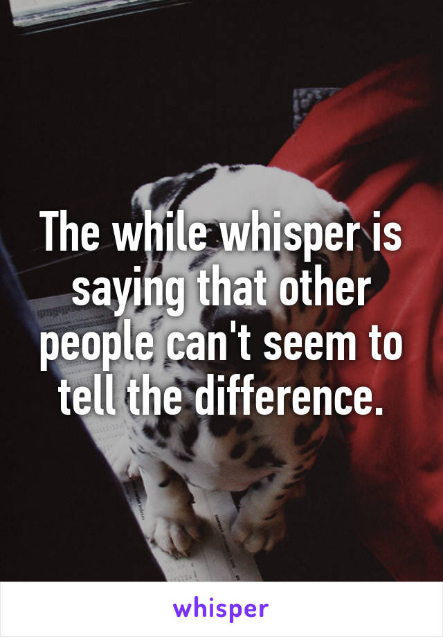 The while whisper is saying that other people can't seem to tell the difference.