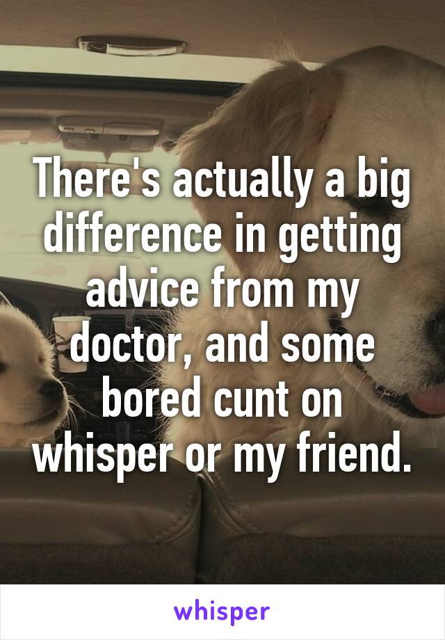 There's actually a big difference in getting advice from my doctor, and some bored cunt on whisper or my friend.