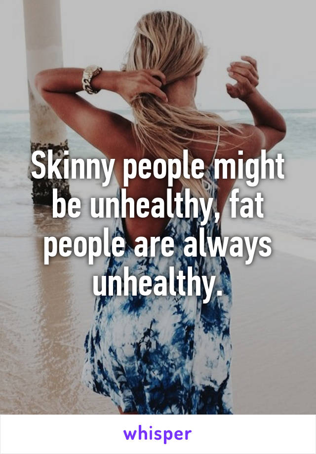 Skinny people might be unhealthy, fat people are always unhealthy.