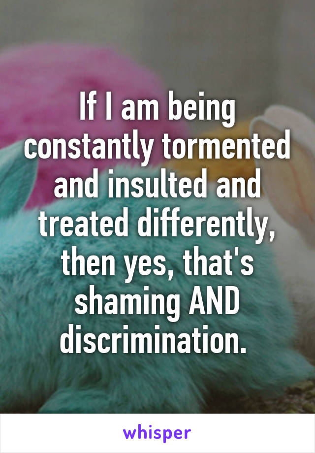 If I am being constantly tormented and insulted and treated differently, then yes, that's shaming AND discrimination. 