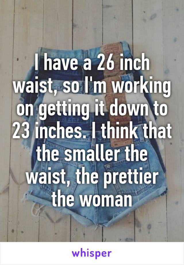 I have a 26 inch waist, so I'm working on getting it down to 23 inches. I think that the smaller the waist, the prettier the woman