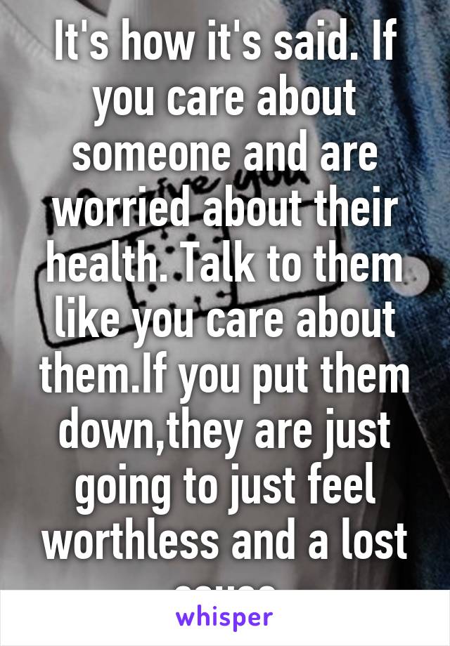 It's how it's said. If you care about someone and are worried about their health. Talk to them like you care about them.If you put them down,they are just going to just feel worthless and a lost cause