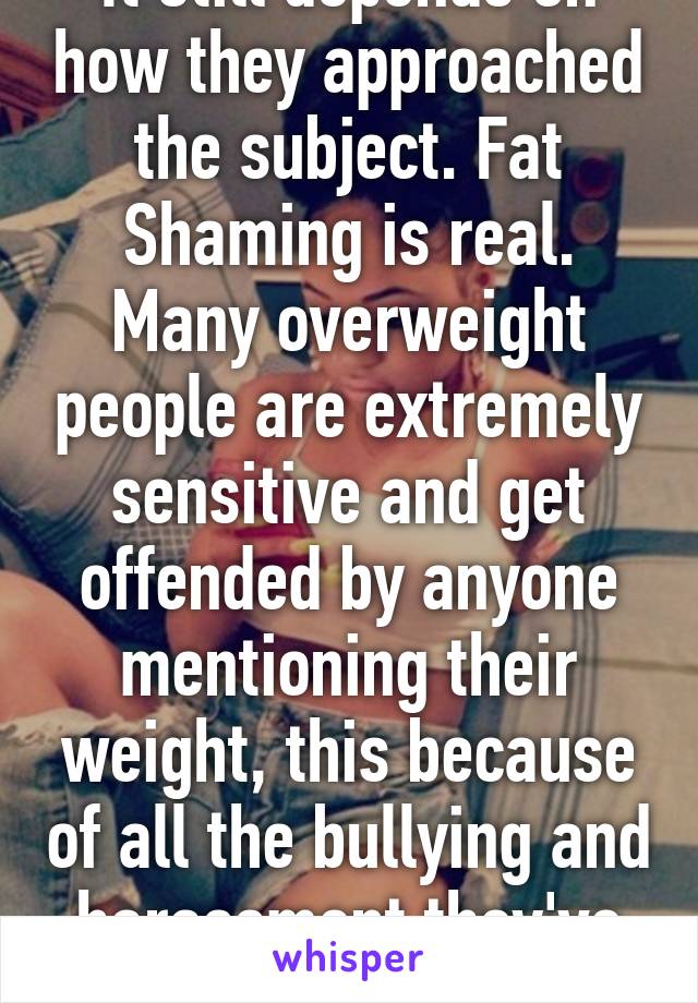 It still depends on how they approached the subject. Fat Shaming is real. Many overweight people are extremely sensitive and get offended by anyone mentioning their weight, this because of all the bullying and harassment they've endured. 