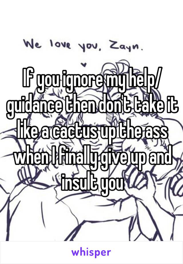 If you ignore my help/guidance then don't take it like a cactus up the ass when I finally give up and insult you