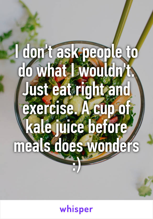 I don't ask people to do what I wouldn't. Just eat right and exercise. A cup of kale juice before meals does wonders :)