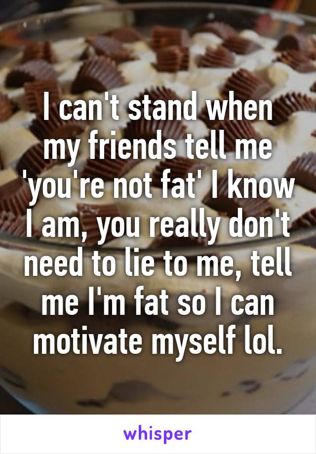 I can't stand when my friends tell me 'you're not fat' I know I am, you really don't need to lie to me, tell me I'm fat so I can motivate myself lol.