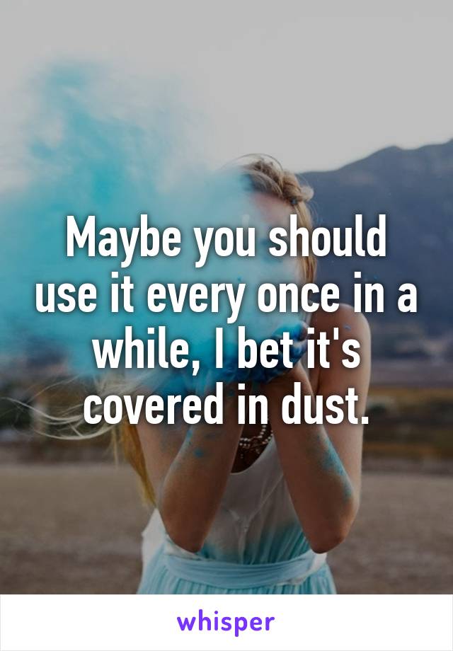 Maybe you should use it every once in a while, I bet it's covered in dust.