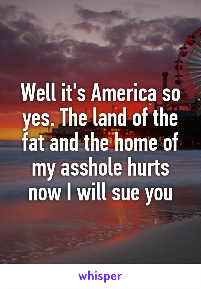 Well it's America so yes. The land of the fat and the home of my asshole hurts now I will sue you