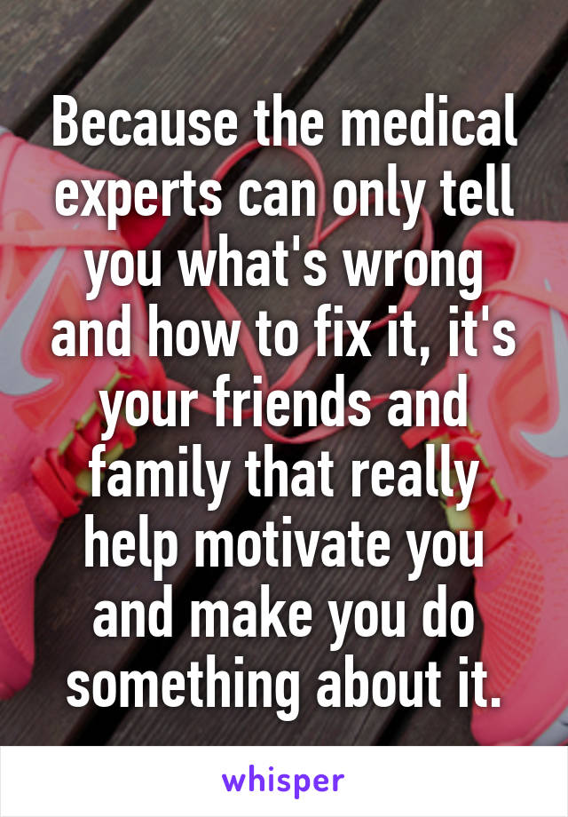 Because the medical experts can only tell you what's wrong and how to fix it, it's your friends and family that really help motivate you and make you do something about it.